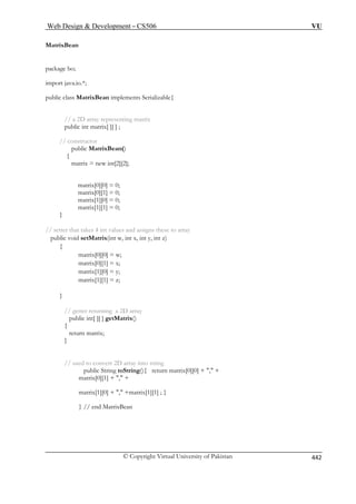 Web Design  Development – CS506 VU 
© Copyright Virtual University of Pakistan 442 
MatrixBean 
package bo; 
import java.io.*; 
public class MatrixBean implements Serializable{ 
// a 2D array representing matrix 
public int matrix[ 
// construc 
matrix = new int[2][2]; 
matrix[0][1] = 0; 
matrix[1][0] = 0; 
matrix[1][1] = 0; 
} 
// setter tha to array 
public void t y, int z) 
{ 
matrix[1][0] = y; 
matrix[1][1] = z; 
} 
turning a 2D array 
{ 
return m 
} 
rt 2D array into string 
toString(){ return matrix[0][0] + , + 
, + 
matrix[1][0] + , +matrix[1][1] ; } 
} // end MatrixBean 
][ ] ; 
tor 
public MatrixBean() { 
matrix[0][0] = 0; 
t takes 4 int values and assigns these setMatrix(int w, int x, in 
matrix[0][0] = w; 
matrix[0][1] = x; 
// getter re public int[ ][ ] getMatrix() atrix; 
// used to conve 
public String matrix[0][1] +  
 