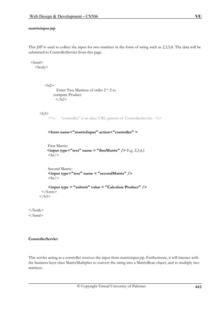 Web Design  Development – CS506 VU 
matrixinput.jsp 
T of string such as 2,3,5,8. The data will be 
s this page. 
/h2 
h3 
%-- “controller” is an alias/URL pattern of ControllerServlet -% 
for ller  
First Matrix: 
input type=text name = firstMatrix / E.g. 2,3,4,1 
br/ 
Matrix / 
br/ 
input type = submit value = Calculate Product / 
/form 
/h3 
/body 
/html 
ControllerServlet 
This servlet acting as a controller receives the input from matrixinput.jsp. Furthermore, it will interact with 
the business layer class MatrixMultiplier to convert the string into a MatrixBean object, and to multiply two 
matrices. 
his JSP is used to collect the input for two matrices in the form 
ubmitted to ControllerServlet from 
html 
body 
h2 
Enter Two Matrices of order 2 * 2 to compute Product 
m name=matrixInput action=contro 
Second Matrix: input type=text name = second 
© Copyright Virtual University of Pakistan 443 
 