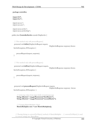 Web Design  Development – CS506 VU 
package © Copyright Virtual University of Pakistan 444 
controller; 
import bl.*; 
import bo.* ; 
o.*; 
import java.net.*; 
import javax.servlet.*; 
import javax.servlet.http.*; 
ontrollerServlet extends HttpServlet { 
nly calls processRequest() 
prote 
HttpServletResponse response) throws 
OException { 
processRequest(request, response); 
} 
// This method only calls processRequest() 
prote tRequest request, 
HttpServletResponse response) throws 
ServletException, IOException { 
processRequest(request, response); 
} 
protected void processRequest(HttpServletRequest request, 
HttpServletResponse response) throws 
ServletException, IOException { 
// retrieving values from input fields of matrixinput.jsp 
String sMatrix1 = req.getParameter(firstMatrix); 
String sMatrix2 = req.getParameter(secondMatrix); 
// Creating MatrixMultipler object 
MatrixMultiplier mm = new MatrixMultiplier(); 
// Passing Strings to convertToObject() method of MatrixMultiplier // convertToObject() is used 
to convert strings into MatrixBean 
import java.i 
public class C 
// This method octed void doGet(HttpServletRequest request, ServletException, I 
cted void doPost(HttpServle 
 