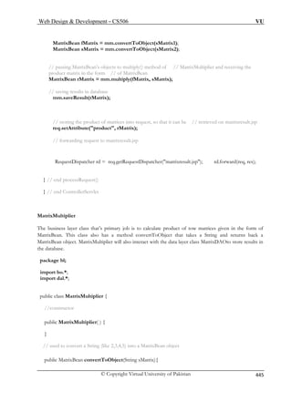 Web Design  Development – CS506 VU 
© Copyright Virtual University of Pakistan 445 
MatrixBean fMatrix = mm.convertToObject(sMatrix1); 
MatrixBean sMatrix = mm.convertToObject(sMatrix2); 
// passing MatrixBean’s objects to multiply() method of // MatrixMultiplier and receiving the 
product matrix in the form // of MatrixBean 
MatrixBean rMatrix = mm.multiply(fMatrix, sMatrix); 
// saving results in database 
mm.saveResult(rMatrix); 
// storing the product of matrices into request, so that it can be // retrieved on matrixresult.jsp 
req.setAttribute(product, rMatrix); 
// forwarding request to matrixresult.jsp 
RequestDispatcher rd = req.getRequestDispatcher(matrixresult.jsp); rd.forward(req, res); 
} // end processRequest() 
} // end ControllerServlet 
MatrixMultiplier 
The business layer class that’s primary job is to calculate product of tow matrices given in the form of 
MatrixBean. This class also has a method convertToObject that takes a String and returns back a 
MatrixBean object. MatrixMultiplier will also interact with the data layer class MatrixDAOto store results in 
the database. 
package bl; 
import bo.*; 
import dal.*; 
public class MatrixMultiplier { 
//constructor 
public MatrixMultiplier( ) { 
} 
// used to convert a String (like 2,3,4,5) into a MatrixBean object 
public MatrixBean convertToObject(String sMatrix){ 
 