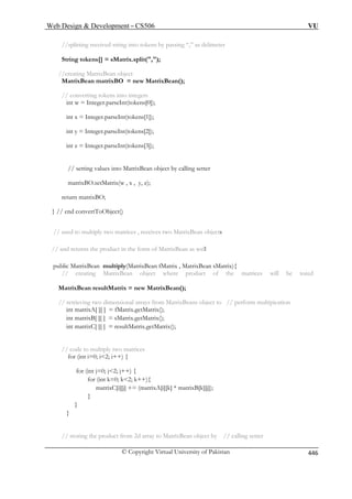 Web Design  Development – CS506 VU 
© Copyright Virtual University of Pakistan 446 
//splitting received string into tokens by passing “,” as delimeter 
String tokens[] = sMatrix.split(,); 
//creating MatrixBean object 
MatrixBean matrixBO = new MatrixBean( 
// converting tokens into integers 
int w = Integer.parseInt(tokens[0]); 
int x = Integer.parseInt(tokens[1]); 
int y = Integer.parseInt(tokens[2]); 
int z = Integer.parseInt(tokens[3]); 
matrixBO.setMatrix(w , x , y, z); 
return matrixBO; 
ixBean objects 
form of MatrixBean as well 
an sMatrix){ 
// creating MatrixBean object where product of the matrices will be tored 
MatrixBean resultMatrix = new MatrixBean(); 
// r eans object to // perform multipication 
trix(); 
trix(); 
; 
// code to multiply two matrices 
for (int i=0; i2; i++) { 
] += (matrixA[i][k] * matrixB[k][j]); 
} 
} 
// storing the product from 2d array to MatrixBean object by // calling setter 
); 
// setting values into MatrixBean object by calling setter 
} // end convertToObject() // used to multiply two matrices , receives two Matr 
// and returns the product in the 
public MatrixBean multiply(MatrixBean fMatrix , MatrixBe 
retieving two dimensional arrays from MatrixB 
int matrixA[ ][ ] = fMatrix.getMaintmatrixB[ ][ ] = sMatrix.getMa 
int matrixC[ ][ ] = resultMatrix.getMatrix() 
for (int j=0; j2; j++) { for (int k=0; k2; k++){ 
matrixC[i][j 
} 
 