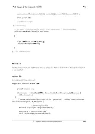 Web Design  Development – CS506 VU 
© Copyright Virtual University of Pakistan 447 
re xC[0][0], matrixC[0][1], matrixC[1][0], matrixC[1][1] ); 
} // end MatrixMulitplier 
} // end multiply() 
// save results (MatrixBean containg product of two matrices) into // database using DAO 
public void saveResult( MatrixBean resultMatrix ) 
atrixDAO dao = new MatrixDAO(); 
dao.saveMatrix(resultMatrix); 
} // end MatrixMu 
As class name depicts, it is used to store product results into database. Let’s look on the code to see how it 
is accomplished. 
import java.util.*; import java.sql.*; 
import bo.*; public class MatrixDAO{ 
private Connection con; 
// constructor public MatrixDAO() throws ClassNotFoundException , SQLException { 
ablishConnection(); 
} 
method used to estab lishConnection() throws 
ClassNotFoundException , SQLException { 
// establishing conection 
Class.forName(sun.jdbc.odbc.JdbcOdbcDriver); 
ng conUrl = jdbc:odbc:MatrixDSN; 
con = DriverManager.getConnection(conUrl); 
} 
sultMatrix.setMatrix( matri 
return resultMatrix; 
{ 
M 
} 
litplier 
MatrixDAO 
package dal; 
est 
// 
lish connection with db private void estab 
Stri 
 
