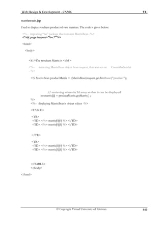 Web Design  Development – CS506 VU 
matrixresult.jsp 
Used to display resultant product o 
%-- importing “bo” package th 
%@ page import=bo.*% 
html 
body 
h1The resultant Matrix is /h1 
llerServlet 
% MatrixBean productMatrix = (MatrixBean)request.getAttribute(product); 
at it can be displayed 
int matrix[][] = productMatrix.getMatrix() ; 
ABLE 
TR 
TD %= matrix[0][0] % /TD 
TD %= matrix[1][0] % /TD 
/body 
/html 
f two matrices. The code is given below: at contains MatrixBean -% 
%-- retrieving MatrixBean object from request, that was set on Contro --% 
// retrieving values in 2d array so th 
% %-- displaying MatrixBean’s object values -% 
T 
TD %= matrix[0][1] % /TD 
/TR 
TR 
TD %= matrix[1][1] % /TD 
/TABLE 
 
© Copyright Virtual University of Pakistan 449 
 