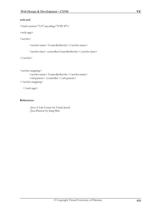 Web Design  Development – CS506 VU 
web.xml 
?xml version=1.0 encoding=UTF-8? 
web-app 
servlet-name ControllerServlet /servlet-name 
se let-class 
/servlet 
servlet-let- 
name ControllerServlet /servlet-name 
url-pattern /controller /url-pattern 
/servlet- 
/web-app 
References: 
. Java A Lab Course by Umair Javed. 
Sang Shin 
servlet 
rvlet-class controller.ControllerServlet /serv 
mapping serv 
mapping 
. Java Passion by © Copyright Virtual University of Pakistan 450 
 
