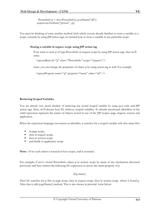 Web Design  Development – CS506 VU 
© Copyright Virtual University of Pakistan 457 
PersonInfo p = new PersonInfo(); p.setName(“ali”); 
request.setAttribute(“person” , p); 
ome another method (with which you are already familiar) to store a variable in a 
scope, certainly by using JSP action tags, we learned how to store a variable in any particular scope. 
. Storing a variable in request scope using JSP action tag 
If we want to store p of type PersonInfo in request scope by using JSP action tags, then we’ll 
write: 
jsp:useBean id=”p” class 
Later, you c ject p by using action tag as well. For example 
jsp:setProperty  
Retrieving Scoped Variab 
ou are already very much familiar o able by using java code and JSP 
ction tags. Here, we’ll discuss h ieves scoped variables. As already mentioned, identifiers in the 
valid expression represent t cts stored in one of the JSP scopes: page, request, session and 
licati n. 
hen th pres counters an identifier, it searches for a scoped variable with that name first 
ƒ 
e 
d finally in application scope 
If no such object is located in four scopes, null is returned. 
in session scope by mean of any mechanism discussed 
previously and have written the following EL expression to access the name property of p 
${p.name} 
Then EL searches for p first in page scope, then in request scope, then in session scope where it found p. 
After that it calls p.getName() method. This is also shown in pictorial form below: 
You must be thinking of s 
=”PersonInfo” scope=”request”/ 
an change the properties of ob 
n 
ame=“p” property=“name” value=“ali” / 
les 
Ya 
f retrieving any stored scoped vari 
ow EL retrhe names of obje 
appo 
We exsion language en 
in page scope, 
ƒ then in request scope, ƒ then in session scop 
ƒ an 
Note: - 
For example, if we’ve stored PersonInfo object p 
 