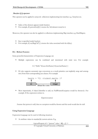 Web Design  Development – CS506 VU 
© Copyright Virtual University of Pakistan 459 
. Brack 
This operator can be applied to arrays  collections implementing List interface e.g. ArrayList etc. 
ƒ 
ƒ ample, ${ personList[2] } returns the 3rd element stored in it 
Moreover, this operator can also be applied to collections implementing Map interface e.g. HashMapetc. 
ƒ Key is specified inside brack 
ƒ For example, ${ myMap[“id”] } returns the value associated with the id(key) 
EL – Robust Features 
racteristics of Expression Language are: 
e 
$ { “Hello” ${user.firstName} ${user.lastName} } 
ƒ EL also supports automatic type conversion; as a result primitive can implicitly wrap and unwrap 
java classes. For example 
ƒ Most importantly, if object/identifier is null, no NullPointerException would be thrown☺. For 
xample 
Assum ha exception would be thrown and the result would also be null. 
Using Expressio Language 
Expression Language can be used in following situations 
ƒ A  custom actions. E.g. 
jsp:setProperty id = “person” value = ${….} / 
et ([ ]) operator 
Index of the element appears inside brackets 
For ex 
ets 
Some powerful cha 
ƒ Multiple expressions can be combined and intermixed with static text. For exampl 
into/from their corresponding 
e. If the expression written is: 
${person.name} 
e tt person is null, then non 
s attribute values in standard 
 