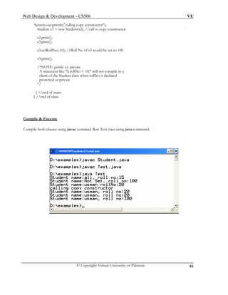 Web Design & Development – CS506 VU 
© Copyright Virtual University of Pakistan 
46 
System.out.println("calling copy constructor"); 
Student s3 = new Student(s2); //call to copy constructor 
s2.print(); 
s3.print(); 
s3.setRollNo(-10); //Roll No of s3 would be set to 100 
s3.print(); 
/*NOTE: public vs. private 
A statement like "b.rollNo = 10;" will not compile in a 
client of the Student class when rollNo is declared 
protected or private 
*/ 
} //end of main 
} //end of class 
Compile & Execute 
Compile both classes using javac commad. Run Test class using java command. 
 