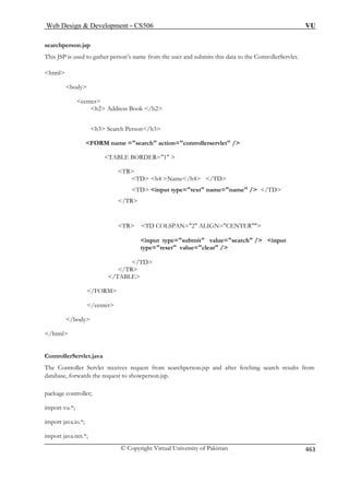 Web Design  Development – CS506 VU 
© Copyright Virtual University of Pakistan 463 
s 
T its this data to the ControllerServlet. 
html 
h3 Search Person/h3 
FORM =search action=controllerservlet / 
 
4 /TD 
TD input type=text name=name / /TD 
/TR 
TR TD COLSPAN=2 ALIGN=CENTER 
input type=submit value=search / input 
/TD 
/TR 
/FORM 
/center 
/body 
/html 
ControllerServlet.java 
The Controller Servlet receives reques and after fetching search results from 
tabase, forwards the request to showperson.jsp. 
pack ller; 
import vu.*; 
import java.io.*; 
earchperson.jsp 
his JSP is used to gather person’s name from the user and subm 
body 
center h2 Address Book /h2 
name 
TABLE BORDER=1  
TR TD h4 Name/h 
type=reset value=clear / 
/TABLE 
t from searchperson.jsp 
da 
age contro 
import java.net.*; 
 