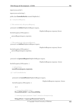 Web Design  Development – CS506 VU 
import javax.servlet.*; 
import javax.servlet.http.*; 
public class ControllerServlet extends HttpServlet { 
// end processRequest() 
// This method only calls processRequest() 
protected void doGet(HttpServletRequest request, 
HttpServletResponse response) throws 
ServletException, IOException { 
processRequest(request, response); 
} 
// This method only calls processRequest() 
protected void doPost(HttpServletRequest request, 
HttpServletResponse response) throws 
processRequest(request, response); 
} 
protected void processRequest(HttpServletRequest request, 
e response) throws 
} // end ControllerServlet 
rson(HttpServletRequest request, 
HttpServletResponse response) throws 
ServletException, IOException { 
// retrieving request parameter “name” entered on showperson.jsp 
String pName = request.getParameter(name); 
} 
ServletException, IOException { 
HttpServletRespons 
ServletException, IOException { // defined below searchPerson(request, response); 
protected void searchPe 
try { 
// creating PersonDAO object PersonDAO pDAO = new PersonDAO(); © Copyright Virtual University of Pakistan 464 
 