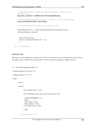 Web Design  Development – CS506 VU 
// calling DAO method to retrieve personlist from database // against the name 
entered by the user 
A 
// storing personlist in request scope, later it is retrieved // back on showperson.jsp 
request.setAttribute(plist, personList); 
atcher(showperson.jsp); 
} // end searchPerson 
showperson.jsp 
yList (personList) from 
play records. 
%-- importing required packages--% 
%@page import=java.util.* % 
%@page import=vu.* % 
html 
body 
center 
h2 Address Book /h2 
ing results meet your search criteria/h3 
TABLE BORDER=1  
TR 
Address/TH 
THPhoneNum/TH 
/TR 
%-- start of scriptlet --% 
rrayList personList = pDAO.retrievePersonList(pName); 
// forwarding request to showperson, so it renders personlist RequestDispatcher rd = request.getRequestDisp 
rd.forward(request, response); 
}catch (Exception ex) { 
System.out.println(Exception is + ex); } 
This page is used to display the search results. To do so, it reclaims the stored Arrathe request scope. Furthermore, this page also uses the Expression Language to dis 
 
 
h3 Follow 
THName/TH TH 
© Copyright Virtual University of Pakistan 465 
 