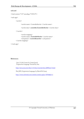 Web Design  Development – CS506 VU 
© Copyright Virtual University of Pakistan 467 
web.xml 
web-app 
servlet-name ControllerServlet /servlet-name 
. Java A Lab Course by Umair Javed. 
l by Sun 
va.sun.com/j2ee/1.4/docs/tutorial/doc/JSPIntro7.html 
?xml version=1.0 encoding=UTF-8? 
servlet 
servlet-class controller.ControllerServlet /servlet-class /servlet servlet-mapping 
servlet-name ControllerServlet /servlet-name url-pattern /controllerservlet /url-pattern /servlet-mapping /web-app 
References: 
. Expression Language Tutoria 
http://ja 
The JSTL Expression Language by David M. Geary 
http://www.informit.com/articles/article.asp?p=30946rl=1  