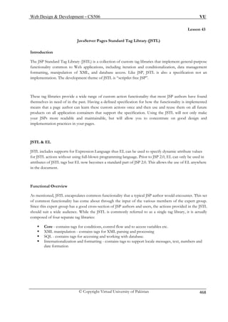 Web Design  Development – CS506 VU 
Lesson 43 JavaServer Pages Standard Tag Library (JSTL) 
Introduction 
Thfuncti 
e JSP Standard Tag Library (JSTL) is a collection of custom tag libraries that implement general-purpose 
onality common to Web applications, including iteration and conditionalization, data management 
ting, manipulation of XML, and database access. Like JSP, JSTL is also a specification not an 
implementation. The development theme of JSTL is “scriptlet free JSP”. 
These tag libraries provide a wide range of custom action functionality that most JSP authors have found 
themselves in need of in the past. Having a defined specification for how the functionality is implemented 
author can learn these custom actions once and then use and reuse them on all future 
pplication containers that support the specification. Using the JSTL will not only make 
your JSPs more readable and maintainable, but will allow you to concentrate on good design and 
implementation practices in your pages. 
JSTL  EL 
JSTL includes supports for Expression Language thus EL can be used to specify dynamic attribute values 
ming language. Prior to JSP 2.0, EL can only be used in 
becomes a standard part of JSP 2.0. This allows the use of EL anywhere 
tioned, JSTL encapsulates common functionality that a typical JSP author would encounter. This set 
m rious members of the expert group. 
Since this expert group has a good cross-section of JSP authors and users, the actions provided in the JSTL 
uld L is commonly referred to as a single tag library, it is actually 
composed of four separate tag libraries: 
ƒ - co o access variables etc. 
ƒ ML m d processing 
ƒ SQL - contains tags for accessing and working with database. 
ƒ Internationalization and formatting - contains tags to support locale messages, text, numbers and 
date formation 
format 
means that a pageproducts on all a 
for JSTL actions without using full-blown program 
attributes of JSTL tags but EL now in the document. 
Functional Overview 
As men 
of comon functionality has come about through the input of the va 
shosuit a wide audience. While the JST 
Corentains tags for conditions, control flow and tXanipulation - contains tags for XML parsing an 
© Copyright Virtual University of Pakistan 468 
 
