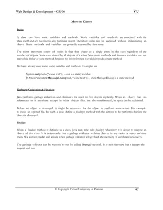 Web Design & Development – CS506 VU 
© Copyright Virtual University of Pakistan 
47 
More on Classes 
Static 
A class can have static variables and methods. Static variables and methods are associated with the class itself and are not tied to any particular object. Therefore statics can be accessed without instantiating an object. Static methods and variables are generally accessed by class name. 
The most important aspect of statics is that they occur as a single copy in the class regardless of the number of objects. Statics are shared by all objects of a class. Non static methods and instance variables are not accessible inside a static method because no this reference is available inside a static method. 
We have already used some static variables and methods. Examples are 
System.out.println(“some text”); -- out is a static variable 
JOptionPane.showMessageDialog(null, “some text”); -- showMessageDialog is a static method 
Garbage Collection & Finalize 
Java performs garbage collection and eliminates the need to free objects explicitly. When an object has no references to it anywhere except in other objects that are also unreferenced, its space can be reclaimed. 
Before an object is destroyed, it might be necessary for the object to perform some action. For example: to close an opened file. In such a case, define a finalize() method with the actions to be performed before the object is destroyed. 
finalize 
When a finalize method is defined in a class, Java run time calls finalize() whenever it is about to recycle an object of that class. It is noteworthy that a garbage collector reclaims objects in any order or never reclaims them. We cannot predict and assure when garbage collector will get back the memory of unreferenced objects. 
The garbage collector can be requested to run by calling System.gc() method. It is not necessary that it accepts the request and run. 
 
