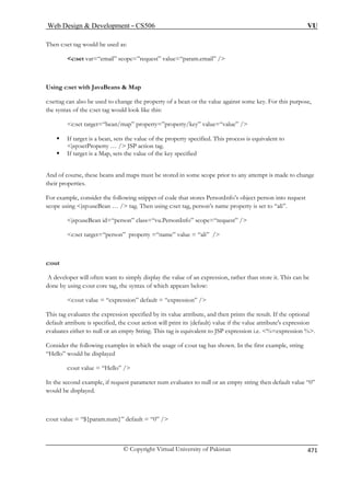 Web Design  Development – CS506 VU 
© Copyright Virtual University of Pakistan 471 
Then c:set tag would be used as: 
c:set var=“email” scope=”request” value=“param.email” / 
Using c:set with JavaBeans  Map 
tag can also be used to change the property of a bean or the value against some key. For this purpose, 
the syntax of the c:set tag would look like this: 
c:set target=“bean/map” property=”property/key” value=“value” / 
ƒ If target is a bean, sets the value of the property specified. This process is equivalent to 
jsp:setProperty … / JSP action tag. 
ƒ If target is a Map, sets the value of the key specified 
And of course, these beans and maps must be stored in some scope prior to any attempt is made to change 
their properties. 
For example, consider the following snippet of code that stores PersonInfo’s object person into request 
scope using jsp:useBean … / tag. Then using c:set tag, person’s name property is set to “ali”. 
jsp:useBean id=“person” class=“vu.PersonInfo” scope=“request” / 
c:set target=“person” property =“name” value = “ali” / 
c:out 
A developer will often want to simply display the value of an expression, rather than store it. This can be 
done by using c:out core tag, the syntax of which appears below: 
c:out value = “expression” default = “expression” / 
bute, and then prints the result. If the optional 
default attribute is specified, the c:out action will print its (default) value if the value attribute's expression 
valuates either to null or an empty String. This tag is equivalent to JSP expression i.e. %=expression %. 
Consider the following examples in which the usage of c:out tag has shown. In the first example, string 
r an empty string then default value “0” 
would be displayed. 
c:out value = “${param.num}” default = “0” / 
c:set 
This tag evaluates the expression specified by its value attri 
e 
“Hello” would be displayed c:out value = “Hello” / In the second example, if request parameter num evaluates to null o 
 