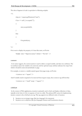 Web Design  Development – CS506 VU 
The above fragment of code is equivalent to following scriptlet: 
est.getParameter(“num”); 
no.equals(“”)) 
(0); 
Out.println(no); 
} 
bean like name, we’ll write 
c:out value= “${person.name}” default = “Not Set” / 
As its name suggests, the c:removeaction is used to delete a scoped variable, and takes two attributes. The 
var attribute names the variable to be removed, and the optional scope attribute indicates the scope from 
ich it should be removed and defaults to page. 
For example, to remove a variable named square from page scope, we’ll write: 
c:remove var = “square” / 
d if variable email is required to be removed from request scope, then c:remove tag will look like: 
c:remove var = “email” scope = “request” / 
the context of Web applications, iteration is primarily used to fetch and display collections of data, 
typically in the form of a list or sequence of rows in a table. The primary JSTL action for implementing 
iterative content is the c:forEach core tag. This tag supports two different styles of iteration: 
er range (like Java language's for statement) 
ƒ Iteration over a collection (like Java language's Iterator and Enumeration classes). 
% 
tring no = requ 
if (no == null || 
{ 
stem.out.println 
} 
Else 
{ 
% 
If we want to display the property of a 
c:remove 
wh 
An 
c:forEach 
In 
ƒ Iteration over an integ 
© Copyright Virtual University of Pakistan 472 
 