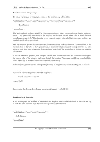 Web Design  Development – CS506 VU 
Iteration over an Integer range 
To iterate over a range of integers, the syntax of the c:forEach tag will look like: 
c:forEach var=“name” begin=“expression” end=“expression” step=“expression”  
Body Content 
/c:forEach 
The begin and end attributes should be either constant integer values or expressions evaluating to integer 
values. They specify the initial value of the index for the iteration and the index value at which iteration 
should cease, respectively. When iterating over a range of integers using c:forEach, these two attributes are 
required and all others are optional. 
The step attribute specifies the amount to be added to the index after each iteration. Thus the index of the 
iteration starts at the value of the begin attribute, is incremented by the value of the step attribute, and halts 
iteration when it exceeds the value of the endattribute. Note that if the stepattribute is omitted, the step size 
defaults to 1. 
If the var attribute is specified, then a scoped variable with the indicated name will be created and assigned 
the current value of the index for each pass through the iteration. This scoped variable has nested visibility 
that is it can only be accessed within the body of the c:forEachtag. 
For example to generate squares corresponding to range of integer values, the c:forEachtag will be used as: 
c:forEach var=“x” begin=“0” end=“10” step=“2”  
c:out value=“${x * x}” / 
/c:forEach 
By executing the above code, following output would appear: 4 16 36 64 100 
Iteration over a Collection 
When iterating over the members of a collection and arrays etc, one additional attribute of the c:forEach tag 
is used: the items attribute. Now the c:forEach tag will look similar to this: 
c:forEach var=“name” items=“expression”  
Body Content 
/c:forEach 
© Copyright Virtual University of Pakistan 473 
 