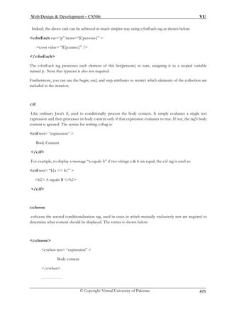 Web Design  Development – CS506 VU 
© Copyright Virtual University of Pakistan 475 
Indeed, the above task can be achieved in much simpler way using c:forEach tag as shown below: 
c:forEach var=“p” items=“${persons}”  
c:out value= “${p.name}” / 
/c:forEach 
The c:forEach tag processes each element of this list(persons) in turn, assigning it to a scoped variable 
quired. 
are 
c:if 
Like ordinary Java’s if, used to conditionally process the body content. It simply evaluates a single test 
expression and then processes its body content only if that expression evaluates to true. If not, the tag's body 
c:if test= “expression”  
Body Content 
/c:if 
 b are equal, the c:if tag is used as: 
c:if test= “${a == b}”  
/c:if 
c:choose 
c:choose the second conditionalization tag, used in cases in which mutually exclusively test are required to 
splayed. The syntax is shown below: 
c:choose 
c:when test= “expression”  
Body content 
…………… 
named p. Note that typecast is also not re 
Furthermore, you can use the begin, end, and step attributes to restrict which elements of the collectionincluded in the iteration. 
content is ignored. The syntax for writing c:iftag is: 
For example, to display a message “a equals b” if two strings a 
h2 A equals B /h2 
determine what content should be di 
/c:when 
 