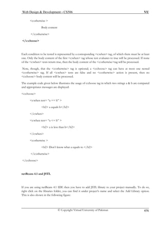 Web Design  Development – CS506 VU 
© Copyright Virtual University of Pakistan 476 
c:otherwise  
Body content 
/c:otherwise 
/c:choose 
Each condition to be tested is represented by a corresponding c:when tag, of which there must be at least 
c:when tag whose test evaluates to true will be processed. If none 
n tests return true, then the body content of the c:otherwisetag will be processed. 
, that the c:otherwise tag is optional; a c:choose tag can have at most one nested 
 tag. If all c:when tests are false and no c:otherwise action is present, then no 
c:choose body content will be processed. 
The example code given below illustrates the usage of c:choose tag in which two strings a  b are compared 
nd appropriates messages are displayed: 
c:choose 
c:when test= “a == b”  
h2 a equals b/h2 
/c:when 
c:when test= “a = b”  
h2 a is less than b/h2 
/c:when 
c:otherwise  
h2 Don’t know what a equals to /h2 
/c:otherwise 
/c:choose 
netBeans 4.1 and JSTL 
If you are using netBeans 4.1 IDE then you have to add JSTL library to your project manually. To do so, 
right click on the libraries folder, you can find it under project’s name and select the Add Library option. 
This is also shown in the following figure: 
one. Only the body content of the first  of the c:whe 
Note, though 
c:otherwise 
a 
 