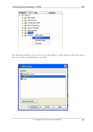 Web Design  Development – CS506 VU 
© Copyright Virtual University of Pakistan 477 
Thed 
Ad Library dialog box opens in front of you. Select JSTL 1.1 option and press Add Library button. 
Now you can 
refer to any JSTL library in your JSPs.  