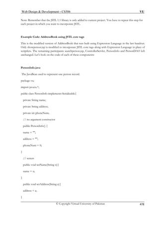 Web Design  Development – CS506 VU 
© Copyright Virtual University of Pakistan 478 
Note: Remember that the JSTL 1.1 library is only added to current project. You have to repeat this step for 
each project in which you want to incorporate JSTL. 
Example Code: AddressBook using JSTL core tags 
This is the modified version of AddressBook that was built using Expression Language in the last handout. 
Only showperson.jsp is modified to incorporate JSTL core tags along with Expression Language in place of 
scriptlets. The remaining participants searchperson.jsp, ControllerServlet, PersonInfo and PersonDAO left 
unchanged. Let’s look on the code of each of these components: 
PersonInfo.java 
The JavaBean used to represent one person record. 
package vu; 
ublic class Pers 
private String name; 
private String address; 
private int phoneNum; 
// no argument constructor 
public PersonInfo() { 
name = ; 
address = ; 
phoneNum = 0; 
// setters 
public void setName(String n){ 
import java.io.*; 
p 
onInfo implements Serializable{ 
} 
name = n; } public void setAddress(String a){ 
address = a; 
} 
 