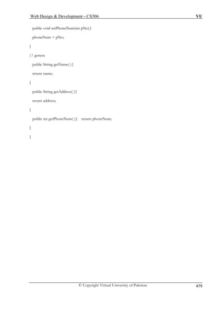 Web Design  Development – CS506 VU 
© Copyright Virtual University of Pakistan 479 
public void setPhoneNum(int pNo){ 
phoneNum = pNo; 
} 
} 
public String getAddress( ){ 
} 
public in 
// getters public String getName( ){ return name; 
return address; 
t getPhoneNum( ){ return phoneNum; 
} } 
 