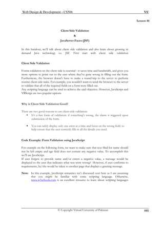Web Design  Development – CS506 VU 
Lesson 44 
Client Side Validation 
 
JavaServer Faces (JSF) 
out client side validation and also learn about growing in 
For v l --it saves time and bandwidth, and gives you 
ore options to point out to the user where they've gone wrong in filling out the form. 
want to send the browser to the server 
validate that all of the required fields on a form were filled out. 
e can be used to achieve the said objective. However, JavaScript and 
V 
hy is Client Side Validation Good? 
There are two good reasons to use client-side validation: 
ƒ It's a fast form of validation: if something's wrong, the alarm is triggered upon 
submission of the form. 
ƒ You can safely display only one error at a time and focus on the wrong field, to 
help ensure that the user correctly fills in all the details you need. 
Code Example: Form Validation using JavaScript 
For example on the following form, we want to make sure that text filed for name should 
not be left empty and age field does not contain any negative value. To accomplish this 
we’ll use JavaScript. 
If user forgets to provide name and/or enters a negative value, a message would be 
displayed to the user that indicates what was went wrong? However, if user conforms to 
requirements, he/she would be taken to another page that displays a greeting message. 
Note: In this example, JavaScript semantics isn’t discussed over here as I am assuming 
that you might be familiar with some scripting language. Otherwise, 
www.w3schools.com 
In 
this handout, we’ll talk ab 
demand Java technology i.e. JSF. First start with client side validation Clie S 
ntide Validation 
ms alidation on the client-side is essentia 
m 
Furthermore, the browser doesn't have to make a round-trip to the server to perform routine client-side tasks. For example, you wouldn't 
to 
Any scripting languag 
BScript are two popular options 
W 
is an excellent resource to learn about scripting languages 
© Copyright Virtual University of Pakistan 480 
 