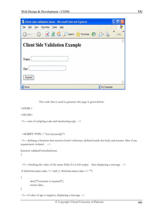 Web Design  Development – CS506 VU 
The code that is used to generate this page is given below: HTML 
HEAD 
SCRIPT TYPE = text/javascript 
!— defining a function that receives form’s reference, defined inside the body and returns false if any 
quirement violated -- 
nction validateForm(thisform) 
of the name field, if it is left empty then displaying a message -- 
if ( f name.value == ) 
{ 
return false; 
} 
!— if value of age is negative, displaying a message -- 
!— start of scripting code and mentioning type -- 
 
re 
fu 
{ 
!— checking the value 
thisorm.name.value == null || thisform. 
alert(Username is required); 
© Copyright Virtual University of Pakistan 481 
 