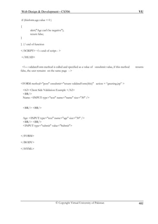 Web Design  Development – CS506 VU 
© Copyright Virtual University of Pakistan 482 
if (thisform.age.value  0 ) 
{ 
alert(Age can't be negative); 
return false; 
} 
} 
 
 
alue of onsubmit value, if this method returns 
false, the user remains on the same page -- 
FORM method=post onsubmit=return validateForm(this) action = “greeting.jsp”  
h2 Client Side Validation Example /h2 
Age: INPUT type=text name=age size=30 / 
 
 
/HTML 
// end of function 
/SCRIPT !—end of script--  
/HEAD 
!— validateForm method is called and specified as a v 
BR/ 
Name: INPUT type=text name=name size=30 / 
BR/ BR/ 
BR/ BR/ 
INPUT type=submit value=Submit /FORM 
/BODY  