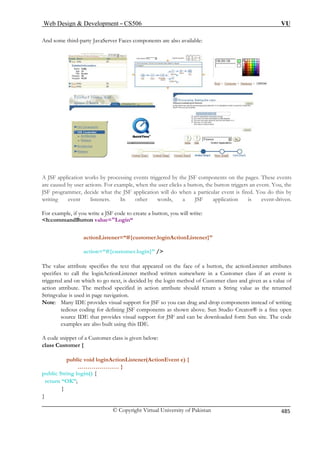 Web Design  Development – CS506 VU 
© Copyright Virtual University of Pakistan 485 
And some third-party JavaServer Faces components are also available: 
A JSF application works by processing events triggered by the JSF components on the pages. These events 
are caused by user actions. For example, when the user clicks a button, the button triggers an event. You, the 
JSF programmer, decide what the JSF application will do when a particular event is fired. You do this by 
writing event listeners. In other words, a JSF application is event-driven. 
For example, if you write a JSF code to create a button, you will write: 
h:commandButton value=Login“ 
actionListener=“#{customer.loginActionListener}” 
action=“#{customer.login}” / 
The value attribute specifies the text that appeared on the face of a button, the actionListener attributes 
specifies to call the loginActionListener method written somewhere in a Customer class if an event is 
triggered and on which to go next, is decided by the login method of Customer class and given as a value of 
action attribute. The method specified in action attribute should return a String value as the returned 
Stringvalue is used in page navigation. 
Note: Many IDE provides visual support for JSF so you can drag and drop components instead of writing 
tedious coding for defining JSF components as shown above. Sun Studio Creator® is a free open 
source IDE that provides visual support for JSF and can be downloaded form Sun site. The code 
examples are also built using this IDE. 
A code snippet of a Customer class is given below: 
class Customer { 
public void loginActionListener(ActionEvent e) { 
………………… } 
public String login() { 
return “OK”; 
} 
} 
 