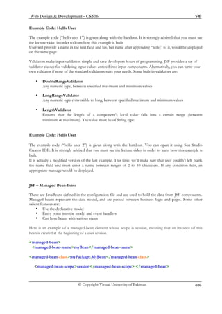 Web Design  Development – CS506 VU 
© Copyright Virtual University of Pakistan 
486 
Example Code: Hello User 
The example code (“hello user 1”) is given along with the handout. It is strongly advised that you must see 
the lecture video in order to learn how this example is built. 
User will provide a name in the text field and his/her name after appending “hello” to it, would be displayed 
on the same page. 
Validators make input validation simple and save developers hours of programming. JSF provides a set of 
validator classes for validating input values entered into input components. Alternatively, you can write your 
own validator if none of the standard validators suits your needs. Some built-in validators are: 
ƒ DoubleRangeValidator 
Any numeric type, between specified maximum and minimum values 
ƒ LongRangeValidator 
Any numeric type convertible to long, between specified maximum and minimum values 
ƒ LengthValidator 
Ensures that the length of a component's local value falls into a certain range (between minimum  maximum). The value must be of String type. 
Example Code: Hello User 
The example code (“hello user 2”) is given along with the handout. You can open it using Sun Studio Creator IDE. It is strongly advised that you must see the lecture video in order to learn how this example is built. 
It is actually a modified version of the last example. This time, we’ll make sure that user couldn’t left blank 
the name field and must enter a name between ranges of 2 to 10 characters. If any condition fails, an appropriate message would be displayed. 
JSF – Managed Bean-Intro These are JavaBeans defined in the configuration file and are used to hold the data from JSF components. Managed beans represent the data model, and are passed between business logic and pages. Some other salient features are: 
ƒ Use the declarative model 
ƒ Entry point into the model and event handlers 
ƒ Can have beans with various states 
Here is an example of a managed-bean element whose scope is session, meaning that an instance of this 
bean is created at the beginning of a user session. 
managed-bean 
managed-bean-namemyBean/managed-bean-name 
managed-bean-classmyPackage.MyBean/managed-bean-class 
managed-bean-scopesession/managed-bean-scope /managed-bean 
 