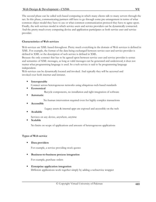 Web Design  Development – CS506 VU 
© Copyright Virtual University of Pakistan 
489 
The second phase can be called web-based computing in which many clients talk to many servers through the 
net. In this phase, communicating partners still have to go through some pre-arrangement in terms of what 
common object model they have to use or what common communication protocol they have to agree upon. 
Finally, the web services model in which service users and service providers can be dynamically connected. 
And the pretty much every computing device and application participates as both service user and service 
provider. 
Characteristics of Web services 
Web services are XML-based throughout. Pretty much everything in the domain of Web services is defined in 
XML. For example, the format of the data being exchanged between service user and service provider is 
defined in XML or the description of web service is defined in XML. Because the only contract that has to be agreed upon between service user and service provider is syntax 
and semantics of XML messages, as long as valid messages can be generated and understood, it does not 
matter what programming language is used. So a web service is said to be programming language 
independent. 
Web services can be dynamically located and invoked. And typically they will be accessed and 
invoked over both internet and intranet. 
ƒ Interoperable 
Connect across heterogeneous networks using ubiquitous web-based standards 
ƒ Economical 
Recycle components, no installation and tight integration of software ƒ Automatic 
No human intervention required even for highly complex transactions 
ƒ Accessible 
Legacy assets  internal apps are exposed and accessible on the web 
ƒ Available 
Services on any device, anywhere, anytime ƒ Scalable 
No limits on scope of applications and amount of heterogeneous applications 
Types of Web service 
ƒ Data providers 
For example, a service providing stock quotes 
ƒ Business-to-business process integration 
For example, purchase orders 
ƒ Enterprise application integration 
Different applications work together simply by adding a webservice wrapper  