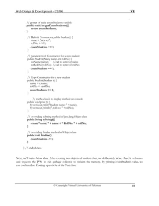 Web Design & Development – CS506 VU 
© Copyright Virtual University of Pakistan 
49 
// gettter of static countStudents variable 
public static int getCountStudents(){ 
return countStudents; 
} 
// Default Constructor public Student() { 
name = “not set”; 
rollNo = 100; 
countStudents += 1; 
} 
// parameterized Constructor for a new student 
public Student(String name, int rollNo) { 
setName(name); //call to setter of name 
setRollNo(rollNo); //call to setter of rollNo 
countStudents += 1; 
} 
// Copy Constructor for a new student 
public Student(Student s) { 
name = s.name; 
rollNo = s.rollNo; 
countStudents += 1; 
} 
// method used to display method on console 
public void print () { 
System.out.print("Student name: " +name); 
System.out.println(", roll no: " +rollNo); 
} 
// overriding toString method of java.lang.Object class 
public String toString(){ 
return “name: ” + name + “ RollNo: ” + rollNo; 
} 
// overriding finalize method of Object class 
public void finalize(){ 
countStudents -= 1; 
} 
} // end of class 
Next, we’ll write driver class. After creating two objects of student class, we deliberately loose object’s reference and requests the JVM to run garbage collector to reclaim the memory. By printing countStudents value, we can confirm that. Coming up code is of the Test class.  