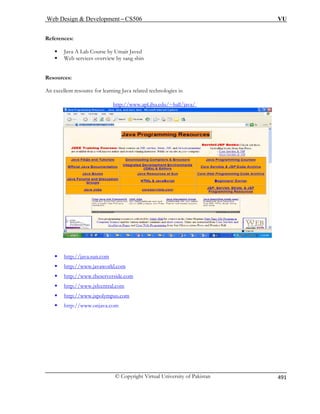 Web Design  Development – CS506 VU 
© Copyright Virtual University of Pakistan 
491 
References: 
ƒ Java A Lab Course by Umair Javed 
ƒ Web services overview by sang shin Resources: 
An excellent resource for learning Java related technologies is: 
Uhttp://www.apl.jhu.edu/~hall/java/ U 
ƒTUhttp://java.sun.comUT 
ƒTUhttp://www.javaworld.comUT 
ƒTUhttp://www.theserverside.comUT 
ƒTUhttp://www.jsfcentral.comUT 
ƒTUhttp://www.jspolympus.comUT 
ƒ http://www.onjava.com 
