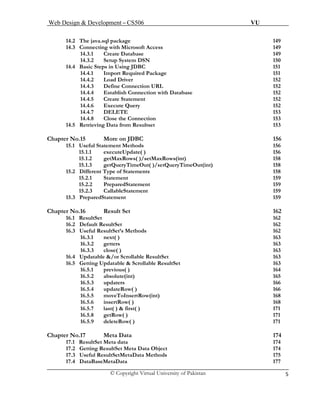 Web Design & Development – CS506 VU 
© Copyright Virtual University of Pakistan 5 
14.2 The java.sql package 149 
14.3 Connecting with Microsoft Access 149 
14.3.1 Create Database 149 
14.3.2 Setup System DSN 150 
14.4 Basic Steps in Using JDBC 151 
14.4.1 Import Required Package 151 
14.4.2 Load Driver 152 
14.4.3 Define Connection URL 152 
14.4.4 Establish Connection with Database 152 
14.4.5 Create Statement 152 
14.4.6 Execute Query 152 
14.4.7 DELETE 153 
14.4.8 Close the Connection 153 
14.5 Retrieving Data from Resultset 153 
Chapter No.15 More on JDBC 156 
15.1 Useful Statement Methods 156 
15.1.1 executeUpdate( ) 156 
15.1.2 getMaxRows( )/setMaxRows(int) 158 
15.1.3 getQueryTimeOut( )/setQueryTimeOut(int) 158 
15.2 Different Type of Statements 158 
15.2.1 Statement 159 
15.2.2 PreparedStatement 159 
15.2.3 CallableStatement 159 
15.3 PreparedStatement 159 
Chapter No.16 Result Set 162 
16.1 ResultSet 162 
16.2 Default ResultSet 162 
16.3 Useful ResultSet’s Methods 162 
16.3.1 next( ) 163 
16.3.2 getters 163 
16.3.3 close( ) 163 
16.4 Updatable &/or Scrollable ResultSet 163 
16.5 Getting Updatable & Scrollable ResultSet 163 
16.5.1 previous( ) 164 
16.5.2 absolute(int) 165 16.5.3 updaters 166 
16.5.4 updateRow( ) 166 
16.5.5 moveToInsertRow(int) 168 
16.5.6 insertRow( ) 168 
16.5.7 last( ) & first( ) 171 
16.5.8 getRow( ) 171 
16.5.9 deleteRow( ) 171 
Chapter No.17 Meta Data 174 
17.1 ResultSet Meta data 174 
17.2 Getting ResultSet Meta Data Object 174 
17.3 Useful ResultSetMetaData Methods 175 
17.4 DataBaseMetaData 177  