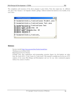 Web Design & Development – CS506 VU 
© Copyright Virtual University of Pakistan 
51 
The compilation and execution of the above program is given below. Note that output may be different one given here because it all depends whether garbage collector reclaims the memory or not. Luckily, in my case it does. 
Reference: 
Sun java tutorial: http://java.sun.com/docs/books/tutorial/java 
Thinking in java by Bruce Eckle 
Beginning Java2 by Ivor Hortan 
Example code, their explanations and corresponding execution figures for this handout are taken from the book JAVA A Lab Course by Umair Javed. This material is available just for the use of VU students of the course Web Design and Development and not for any other commercial purpose without the consent of author. 
 