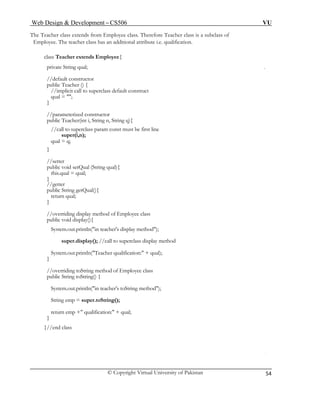 Web Design & Development – CS506 VU 
© Copyright Virtual University of Pakistan 
54 
The Teacher class extends from Employee class. Therefore Teacher class is a subclass of 
Employee. The teacher class has an additional attribute i.e. qualification. 
class Teacher extends Employee{ 
private String qual; 
//default constructor 
public Teacher () { 
//implicit call to superclass default construct 
qual = ""; 
} 
//parameterized constructor 
public Teacher(int i, String n, String q){ 
//call to superclass param const must be first line 
super(i,n); 
qual = q; 
} 
//setter 
public void setQual (String qual){ 
this.qual = qual; 
} 
//getter 
public String getQual(){ 
return qual; 
} 
//overriding display method of Employee class 
public void display(){ 
System.out.println("in teacher's display method"); 
super.display(); //call to superclass display method 
System.out.println("Teacher qualification:" + qual); 
} 
//overriding toString method of Employee class 
public String toString() { 
System.out.println("in teacher's toString method"); 
String emp = super.toString(); 
return emp +" qualification:" + qual; 
} 
}//end class 
 