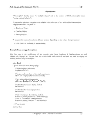Web Design & Development – CS506 VU 
© Copyright Virtual University of Pakistan 
57 
Polymorphism 
“Polymorphic” literally means “of multiple shapes” and in the context of OOP, polymorphic means “having multiple behavior”. 
A parent class reference can point to the subclass objects because of is-a relationship. For example a Employee reference can point to: 
o Employee Object 
o Teacher Object 
o Manager Object 
A polymorphic method results in different actions depending on the object being referenced 
o Also known as late binding or run-time binding 
Example Code: using polymorphism 
This Test class is the modification of last example code. Same Employee & Teacher classes are used. Objects of Employee & Teacher class are created inside main methods and calls are made to display and toString method using these objects. 
class Test{ 
public static void main (String args[]){ 
// Make employee references 
Employee ref1, ref2; 
// assign employee object to first employee reference 
ref1 = new Employee(89, "khurram ahmad"); 
// is-a relationship, polymorphism 
ref2 = new Teacher (91, "ali raza", "phd"); 
//call to Employee class display method 
ref1.display(); 
//call to Teacher class display method 
ref2.display(); 
// call to Employee class toString method 
System.out.println("Employee: " +ref1.toString()); 
// call to Teacher class toString method 
System.out.println("Teacher: " + ref2.toString()); 
} //end of main 
}//end class 
 
