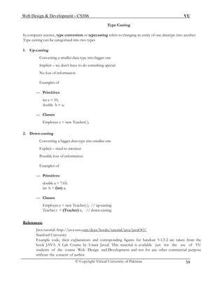 Web Design & Development – CS506 VU 
© Copyright Virtual University of Pakistan 
59 
Type Casting 
In computer science, type conversion or typecasting refers to changing an entity of one datatype into another. Type casting can be categorized into two types 
1. Up-casting 
Converting a smaller data type into bigger one 
Implicit – we don’t have to do something special 
No loss of information 
Examples of 
— Primitives 
int a = 10; 
double b = a; 
— Classes 
Employee e = new Teacher( ); 
2. Down-casting 
Converting a bigger data type into smaller one 
Explicit – need to mention 
Possible loss of information 
Examples of 
— Primitives 
double a = 7.65; 
int b = (int) a; 
— Classes 
Employee e = new Teacher( ); // up-casting 
Teacher t = (Teacher) e; // down-casting 
References: 
Java tutorial: http://java.sun.com/docs/books/tutorial/java/javaOO/ 
Stanford University 
Example code, their explanations and corresponding figures for handout 5-1,5-2 are taken from the book JAVA A Lab Course by Umair Javed. This material is available just for the use of VU students of the course Web Design and Development and not for any other commercial purpose without the consent of author.  