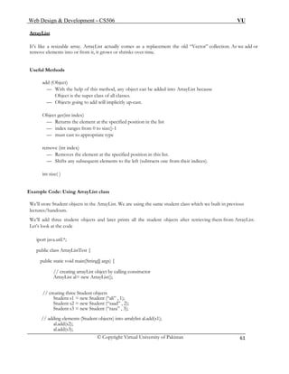 Web Design & Development – CS506 VU 
© Copyright Virtual University of Pakistan 
61 
ArrayList 
It’s like a resizable array. ArrayList actually comes as a replacement the old “Vector” collection. As we add or remove elements into or from it, it grows or shrinks over time. 
Useful Methods 
add (Object) 
— With the help of this method, any object can be added into ArrayList because 
Object is the super class of all classes. 
— Objects going to add will implicitly up-cast. 
Object get(int index) 
— Returns the element at the specified position in the list 
— index ranges from 0 to size()-1 
— must cast to appropriate type 
remove (int index) 
— Removes the element at the specified position in this list. 
— Shifts any subsequent elements to the left (subtracts one from their indices). 
int size( ) 
Example Code: Using ArrayList class 
We’ll store Student objects in the ArrayList. We are using the same student class which we built in previous lectures/handouts. 
We’ll add three student objects and later prints all the student objects after retrieving them from ArrayList. Let’s look at the code 
iport java.util.*; 
public class ArrayListTest { 
public static void main(String[] args) { 
// creating arrayList object by calling constructor 
ArrayList al= new ArrayList(); 
// creating three Student objects 
Student s1 = new Student (“ali” , 1); 
Student s2 = new Student (“saad” , 2); 
Student s3 = new Student (“raza” , 3); 
// adding elements (Student objects) into arralylist al.add(s1); 
al.add(s2); 
al.add(s3);  