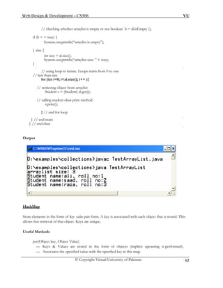 Web Design & Development – CS506 VU 
© Copyright Virtual University of Pakistan 
62 
// checking whether arraylist is empty or not boolean b = al.isEmpty (); 
if (b = = true) { 
System.out.println(“arraylist is empty”); 
} else { 
int size = al.size(); 
System.out.println(“arraylist size: ” + size); 
} 
// using loop to iterate. Loops starts from 0 to one 
// less than size 
for (int i=0; i<al.size(); i++ ){ 
// retrieving object from arraylist 
Student s = (Student) al.get(i); 
// calling student class print method 
s.print(); 
} // end for loop 
} // end main 
} // end class 
Output 
HashM 
ap 
Store el ue pair form. A key is associated with each object that is stored. This 
al 
Useful M 
put(Object key, Object Value) 
Values are stored in the form of objects (implicit upcasting is performed). 
— Associates the specified value with the specified key in this map. 
ements in the form of key- vallows fast retrieval of that object. 
Keys are unique. hods 
et 
— Keys &  