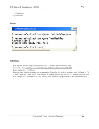 Web Design & Development – CS506 VU 
© Copyright Virtual University of Pakistan 
64 
} // end main 
} // end class 
Output 
Ref 
erences: 
J2SE 5.0 new features: http://java.sun.com/j2se/1.5.0/docs/relnotes/features.html 
Technical Article: http://java.sun.com/developer/technicalArticles/releases/j2se15/ 
Beginning Java2 by Ivor Horton 
Example code, their explanations and corresponding figures for this handout are taken from the book JAVA 
A Lab Course by Umair Javed. This material is available just for the use of VU students of the course 
Web Design and Development and not for any other commercial purpose without the consent of author. 
 