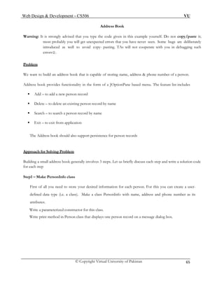 Web Design & Development – CS506 VU 
© Copyright Virtual University of Pakistan 
65 
Address Book 
Warning: It is strongly advised that you type the code given in this example yourself. Do not copy/paste it; most probably you will get unexpected errors that you have never seen. Some bugs are deliberately introduced as well to avoid copy- pasting. TAs will not cooperate with you in debugging such errors☺. 
Problem 
We want to build an address book that is capable of storing name, address & phone number of a person. 
Address book provides functionality in the form of a JOptionPane based menu. The feature list includes 
ƒ Add – to add a new person record 
ƒ Delete – to delete an existing person record by name 
ƒ Search – to search a person record by name 
ƒ Exit – to exit from application 
The Address book should also support persistence for person records 
Approach for Solving Problem 
Building a small address book generally involves 3 steps. Let us briefly discuss each step and write a solution code for each step 
Step1 – Make PersonInfo class 
First of all you need to store your desired information for each person. For this you can create a user- defined data type (i.e. a class). Make a class PersonInfo with name, address and phone number as its attributes. 
Write a parameterized constructor for this class. 
Write print method in Person class that displays one person record on a message dialog box. 
 