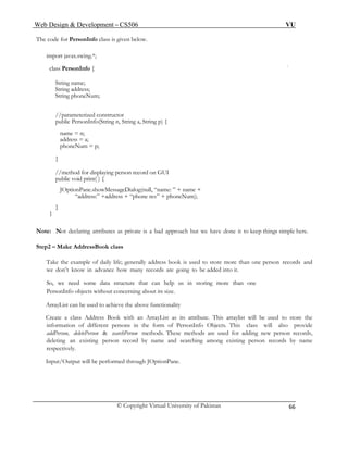 Web Design & Development – CS506 VU 
© Copyright Virtual University of Pakistan 
66 
The code for PersonInfo class is given below. 
import javax.swing.*; 
class PersonInfo { 
String name; 
String address; 
String phoneNum; 
//parameterized constructor 
public PersonInfo(String n, String a, String p) { 
name = n; 
address = a; 
phoneNum = p; 
} 
//method for displaying person record on GUI 
public void print( ) { 
JOptionPane.showMessageDialog(null, “name: ” + name + 
“address:” +address + “phone no:” + phoneNum); 
} 
} 
Note: Not declaring attributes as private is a bad approach but we have done it to keep things simple here. 
Step2 – Make AddressBook class 
Take the example of daily life; generally address book is used to store more than one person records and we don’t know in advance how many records are going to be added into it. 
So, we need some data structure that can help us in storing more than one 
PersonInfo objects without concerning about its size. 
ArrayList can be used to achieve the above functionality 
Create a class Address Book with an ArrayList as its attribute. This arraylist will be used to store the information of different persons in the form of PersonInfo Objects. This class will also provide addPerson, deletePerson & searchPerson methods. These methods are used for adding new person records, deleting an existing person record by name and searching among existing person records by name respectively. 
Input/Output will be performed through JOptionPane. 
 