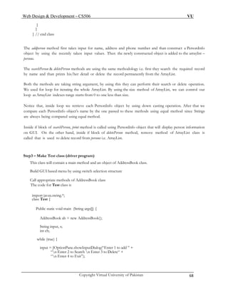 Web Design & Development – CS506 VU 
Copyright Virtual University of Pakistan 68 
} 
} 
} // end class 
The addperson method first takes input for name, address and phone number and than construct a PersonInfo object by using the recently taken input values. Then the newly constructed object is added to the arraylist – persons. 
The searchPerson & deletePerson methods are using the same methodology i.e. first they search the required record by name and than prints his/her detail or delete the record permanently from the ArrayList. 
Both the methods are taking string argument, by using this they can perform their search or delete operation. We used for loop for iterating the whole ArrayList. By using the size method of ArrayList, we can control our loop as ArrayList indexes range starts from 0 to one less than size. 
Notice that, inside loop we retrieve each PersonInfo object by using down casting operation. After that we compare each PersonInfo object’s name by the one passed to these methods using equal method since Strings are always being compared using equal method. 
Inside if block of searchPerson, print method is called using PersonInfo object that will display person information on GUI. On the other hand, inside if block of deletePerson method, remove method of ArrayList class is called that is used to delete record from persons i.e. ArrayList. 
Step3 – Make Test class (driver program) 
This class will contain a main method and an object of AddressBook class. 
Build GUI based menu by using switch selection structure 
Call appropriate methods of AddressBook class 
The code for Test class is 
import javax.swing.*; 
class Test { 
Public static void main (String args[]) { 
AddressBook ab = new AddressBook(); 
String input, s; 
int ch; 
while (true) { 
input = JOptionPane.showInputDialog(“Enter 1 to add ” + 
“n Enter 2 to Search n Enter 3 to Delete“ + 
“n Enter 4 to Exit”); 
 