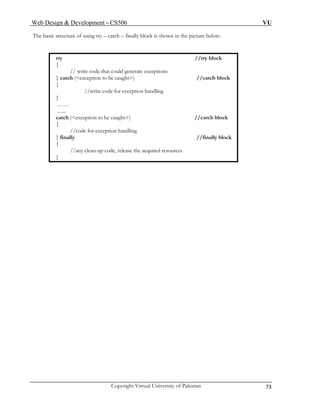 Web Design & Development – CS506 VU 
Copyright Virtual University of Pakistan 73 
The basic structure of using try – catch – finally block is shown in the picture below: 
try //try block 
{ 
// write code that could generate exceptions 
} catch (<exception to be caught>) //catch block 
{ 
} 
…… 
....... 
//write code for exception handling 
catch (<exception to be caught>) //catch block 
{ 
//code for exception handling 
} finally //finally block 
{ 
//any clean-up code, release the acquired resources 
} 
 