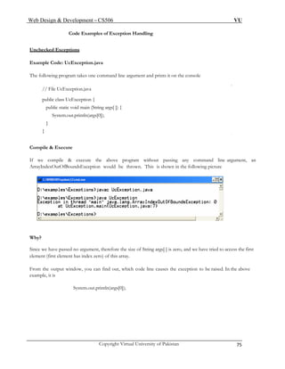 Web Design & Development – CS506 VU 
Copyright Virtual University of Pakistan 75 
Code Examples of Exception Handling 
Unchecked Exceptions 
Example Code: UcException.java 
The following program takes one command line argument and prints it on the console 
// File UcException.java 
public class UcException { 
public static void main (String args[ ]) { 
System.out.println(args[0]); 
} 
} 
Compile & Execute 
If we compile & execute the above program without passing any command line argument, an ArrayIndexOutOfBoundsException would be thrown. This is shown in the following picture 
Since we have passed size of String args[ ] is zero, and we have tried to access the first 
element (first element has index zero) of this array. 
From the output window, you can find out, which code line causes the exception to be raised. In the above 
example, it is 
System.out.println(args[0]); 
Why? 
no argument, therefore the 
 