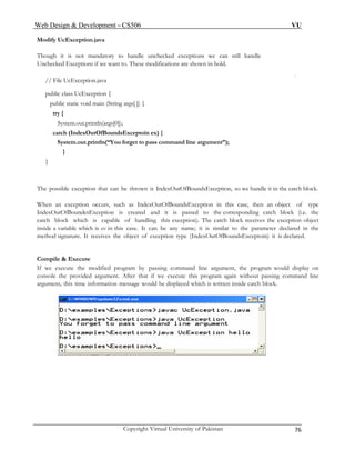 Web Design & Development – CS506 VU 
Copyright Virtual University of Pakistan 76 
Modify UcException.java 
Though it is not mandatory to handle unchecked exceptions we can still handle 
Unchecked Exceptions if we want to. These modifications are shown in bold. 
// File UcException.java 
public class UcException { 
public static void main (String args[ ]) { 
try { 
System.out.println(args[0]); 
catch (IndexOutOfBoundsExceptoin ex) { 
System.out.println(“You forget to pass command line argument”); 
} 
} 
The possible exception that can be thrown is IndexOutOfBoundsException, so we handle it in the catch block. 
When an exception occurs, such as IndexOutOfBoundsException in this case, then an object of type IndexOutOfBoundesException is created and it is passed to the corresponding catch block (i.e. the catch block which is capable of handling this exception). The catch block receives the exception object inside a variable which is ex in this case. It can be any name; it is similar to the parameter declared in the method signature. It receives the object of exception type (IndexOutOfBoundsExceptoin) it is declared. 
Compile & Execute 
If we execute the modified program by passing command line argument, the program would display on console the provided argument. After that if we execute this program again without passing command line argument, this time information message would be displayed which is written inside catch block. 
 