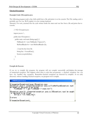 Web Design & Development – CS506 VU 
Copyright Virtual University of Pakistan 77 
Checked Exceptions 
Example Code: CException.java 
The following program reads a line (hello world) from a file and prints it on the console. The File reading code is probably new for you. We’ll explain it in the coming handouts 
(Streams). For now, assumed that the code written inside the main read one line from a file and prints that to console. 
// File CException.java 
import java.io.* ; 
public class CException { 
public static void main (String args[ ]) { 
FileReader fr = new FileReader (“input.txt”); 
BufferedReader br = new BufferedReader (fr); 
//read the line form file 
String line = br.readLine(); 
System.out.println(line); 
} 
} 
Compile & Execute 
If you try to compile this program, the program will not compile successfully and displays the message of unreported exception. This happens when there is code that can generate a checked exception but you have not handled that exception. Remember checked exceptions are detected by compiler. As we early discussed, without handling Checked exception, out program won’t compile. 
 