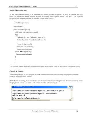 Web Design & Development – CS506 VU 
Copyright Virtual University of Pakistan 78 
Modify CException.java 
As we have discussed earlier, it is mandatory to handle checked exceptions. In order to compile the code above, we modify the above program so that file reading code is placed inside a try block. The expected exception (IOException) that can be raised is caught in catch block. 
// File CException.java 
import java.io.* ; 
public class CException { 
public static void main (String args[ ]) { 
try{ 
FileReader fr = new FileReader (“input.txt”); 
BufferedReader br = new BufferedReader (fr); 
//read the line form file 
String line = br.readLine(); 
System.out.println(line); 
catch( IOExceptoin ex) { 
System.out.println(ex); 
} 
} 
} 
The code line written inside the catch block will print the exception name on the console if exception occurs 
Compile & Execute 
After making changes to your program, it would compile successfully. On executing this program, hello world would be displayed on the console 
Note: Before executing, make sure that a text file named input.txt must be placed in the same directory where the program is saved. Also write hello world in that file before saving it. 
 