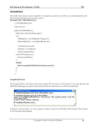 Web Design & Development – CS506 VU 
Copyright Virtual University of Pakistan 79 
The finally block 
The finally block always executes regardless of exception is raised or not while as you remembered the catch block only executes when an exception is raised. 
Exampel Code : FBlockDemo.java 
// File FBlockDemo.java 
import java.io.* ; 
public class FBlockDemo { 
public static void main (String args[ ]) { 
try{ 
FileReader fr = new FileReader (“strings.txt”); 
BufferedReader br = new BufferedReader (fr); 
//read the line form file 
String line = br.readLine(); 
System.out.println(line); 
catch( IOExceptoin ex) { 
System.out.println(ex); 
} 
finally { 
System.out.println(“finally block always execute”); 
} 
} 
} 
Compile & Execute 
The program above, will read one line from string.txt file. If string.tx is not present in the same directory the FileNotFoundException would be raised and catch block would execute as well as the finally block. 
If string.txt is present there, no such exception would be raised but still finally block executes. This is shown 
in the following output diagram 
 